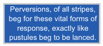 Perversions, of all stripes,
beg for these vital forms of
response, exactly like
pustules beg to be lanced.